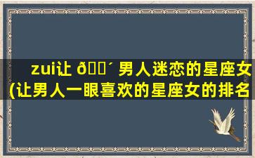zui
让 🐴 男人迷恋的星座女(让男人一眼喜欢的星座女的排名)